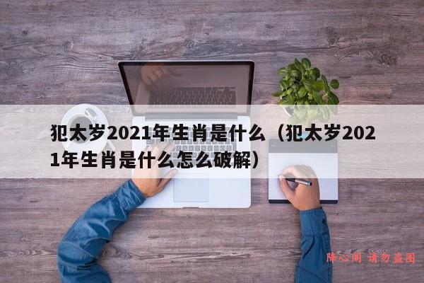 犯太岁2021年生肖是什么（犯太岁2021年生肖是什么怎么破解）