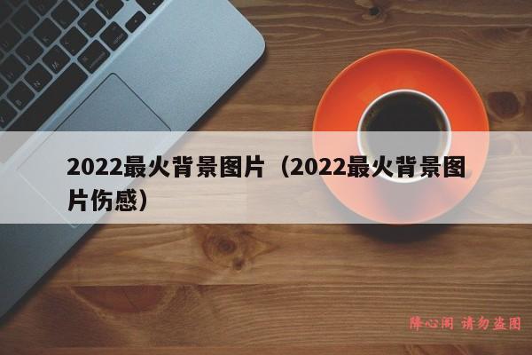 2022最火背景图片（2022最火背景图片伤感）