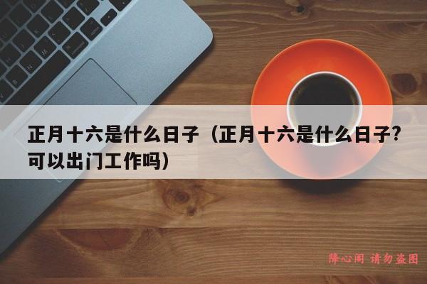 正月十六是什么日子（正月十六是什么日子?可以出门工作吗）