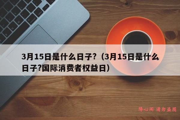 3月15日是什么日子?（3月15日是什么日子?国际消费者权益日）