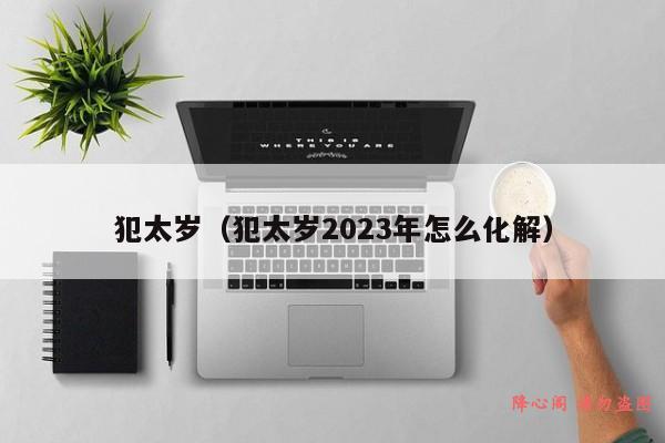 犯太岁（犯太岁2023年怎么化解）