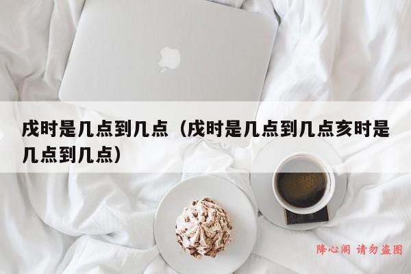 戌时是几点到几点（戌时是几点到几点亥时是几点到几点）