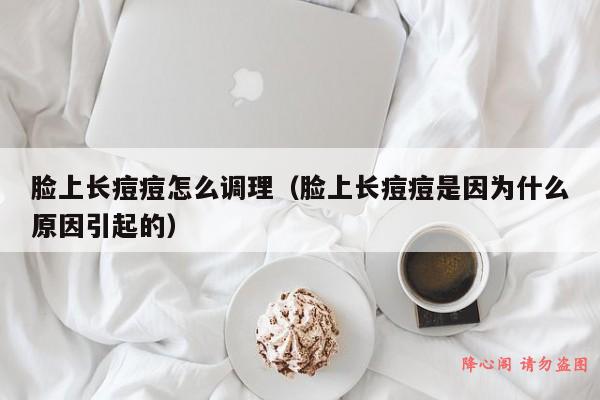 脸上长痘痘怎么调理（脸上长痘痘是因为什么原因引起的）