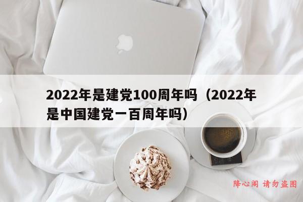 2022年是建党100周年吗（2022年是中国建党一百周年吗）