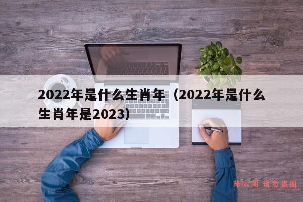 2022年是什么生肖年（2022年是什么生肖年是2023）