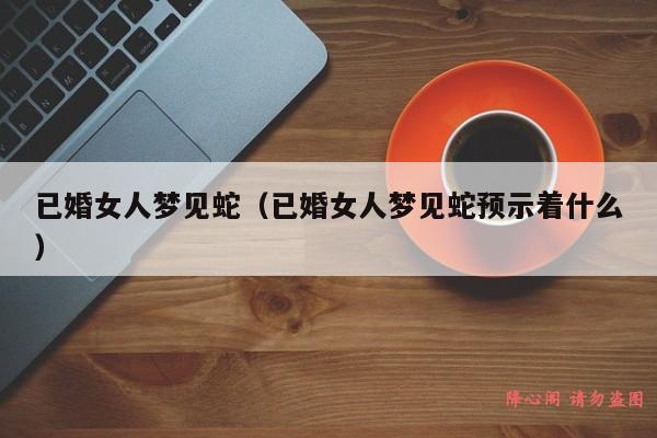 已婚女人梦见蛇（已婚女人梦见蛇预示着什么）