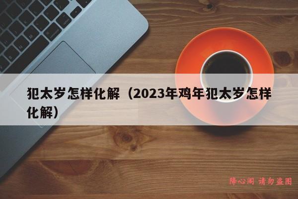 犯太岁怎样化解（2023年鸡年犯太岁怎样化解）