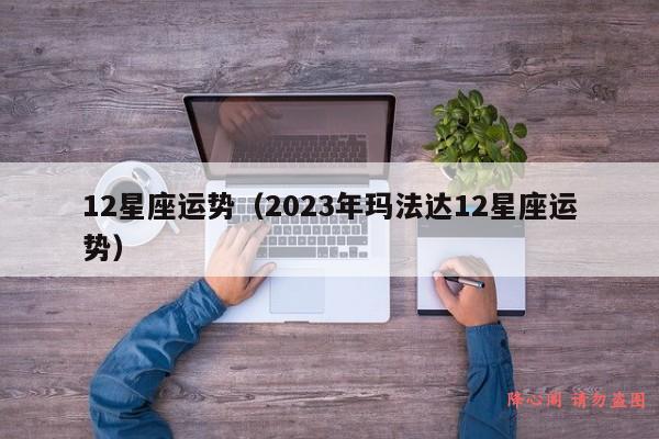 12星座运势（2023年玛法达12星座运势）