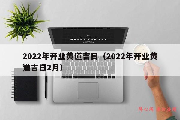 2022年开业黄道吉日（2022年开业黄道吉日2月）