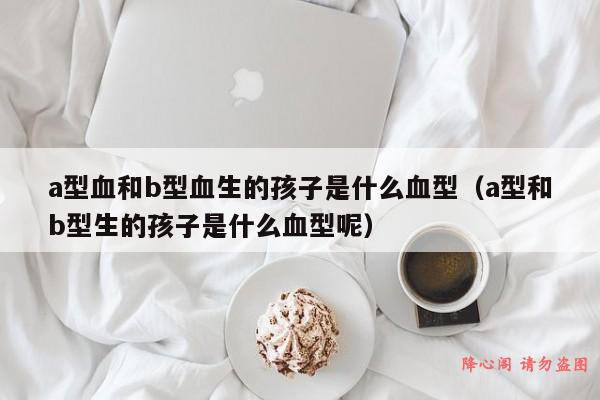 a型血和b型血生的孩子是什么血型（a型和b型生的孩子是什么血型呢）