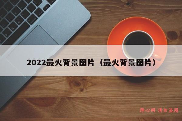 2022最火背景图片（最火背景图片）