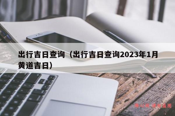 出行吉日查询（出行吉日查询2023年1月黄道吉日）