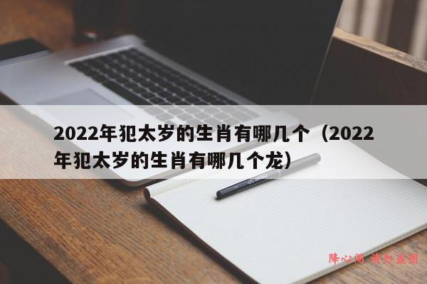 2022年犯太岁的生肖有哪几个（2022年犯太岁的生肖有哪几个龙）