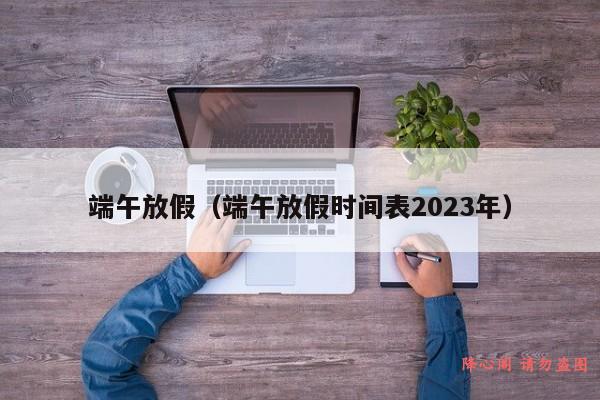 端午放假（端午放假时间表2023年）