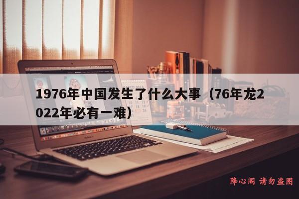 1976年中国发生了什么大事（76年龙2022年必有一难）