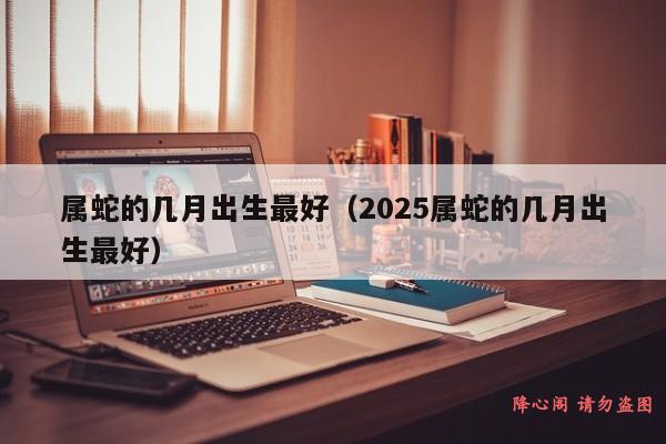 属蛇的几月出生最好（2025属蛇的几月出生最好）