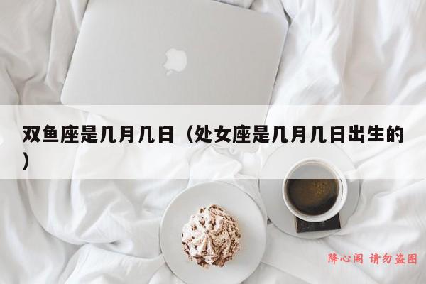 双鱼座是几月几日（处女座是几月几日出生的）