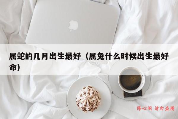 属蛇的几月出生最好（属兔什么时候出生最好命）