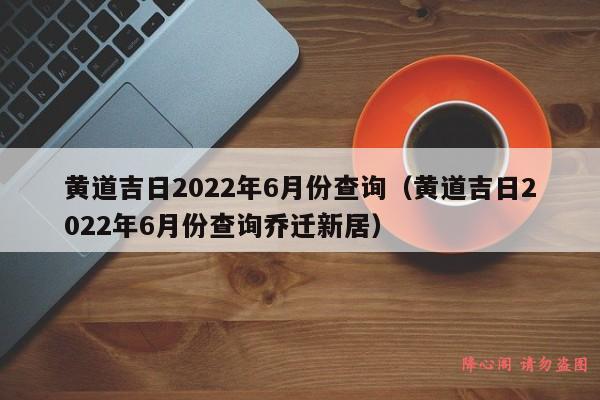 黄道吉日2022年6月份查询（黄道吉日2022年6月份查询乔迁新居）