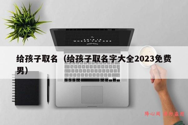 给孩子取名（给孩子取名字大全2023免费男）