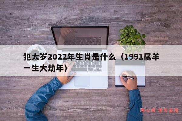 犯太岁2022年生肖是什么（1991属羊一生大劫年）