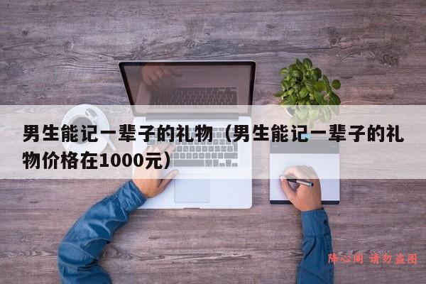 男生能记一辈子的礼物（男生能记一辈子的礼物价格在1000元）