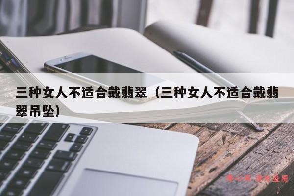 三种女人不适合戴翡翠（三种女人不适合戴翡翠吊坠）