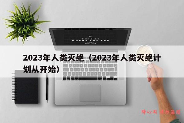 2023年人类灭绝（2023年人类灭绝计划从开始）