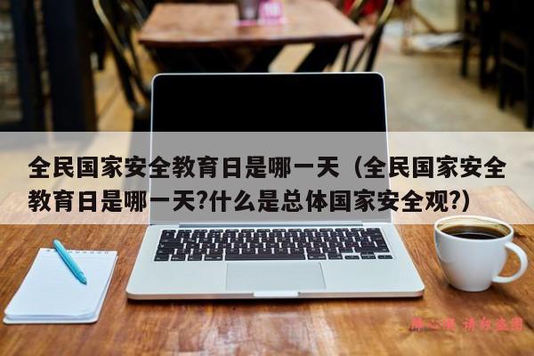 全民国家安全教育日是哪一天（全民国家安全教育日是哪一天?什么是总体国家安全观?）