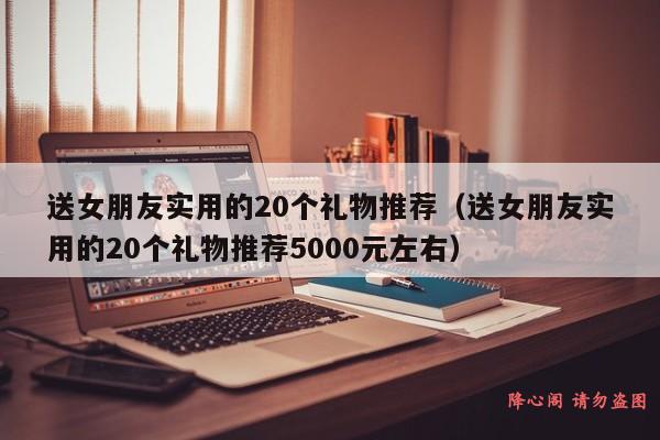 送女朋友实用的20个礼物推荐（送女朋友实用的20个礼物推荐5000元左右）