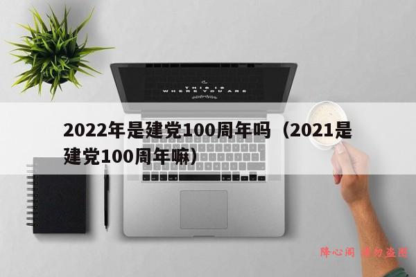 2022年是建党100周年吗（2021是建党100周年嘛）