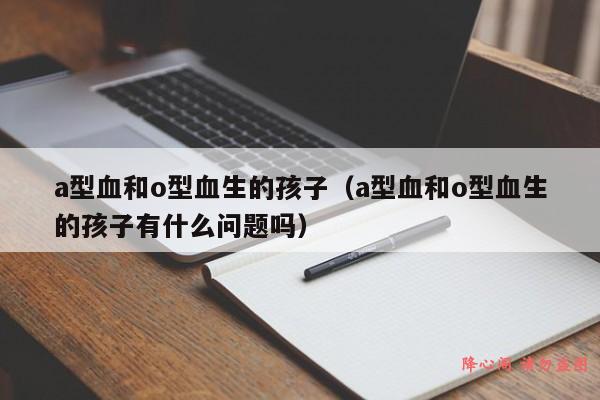 a型血和o型血生的孩子（a型血和o型血生的孩子有什么问题吗）