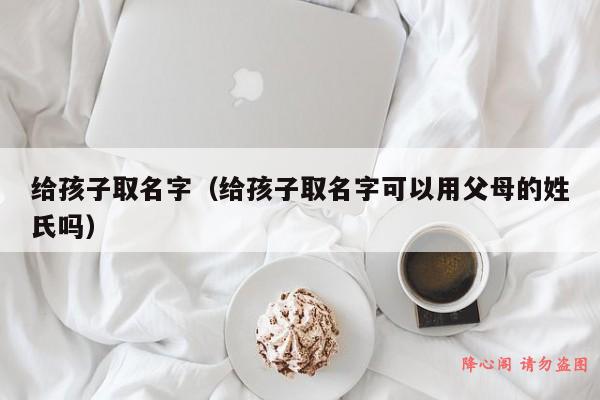 给孩子取名字（给孩子取名字可以用父母的姓氏吗）