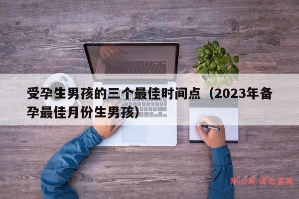 受孕生男孩的三个最佳时间点（2023年备孕最佳月份生男孩）