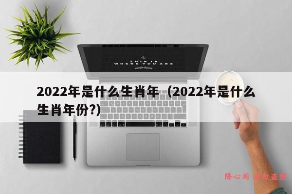 2022年是什么生肖年（2022年是什么生肖年份?）