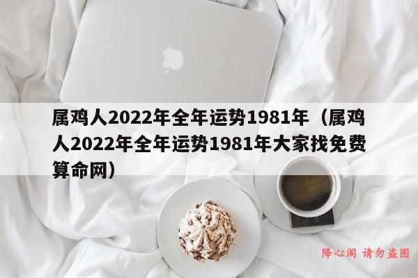 属鸡人2022年全年运势1981年（属鸡人2022年全年运势1981年大家找免费算命网）